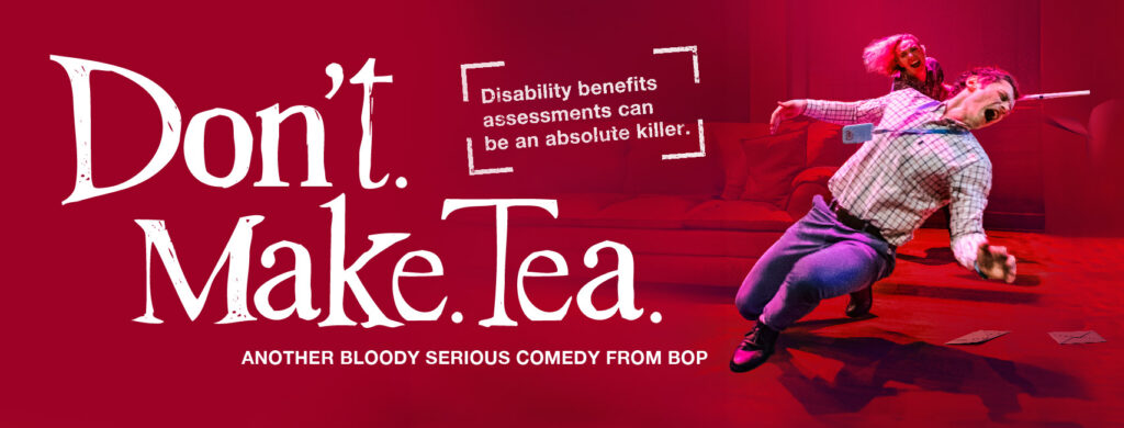 Promotional banner image for Don't. Make. Tea. Action shot of a blonde woman striking a smartly dressed young man hard across the face with a crutch. White text reads "Don't. Make. Tea. Another bloody serious comedy from BOP. Disability benefits can be an absolute killer."